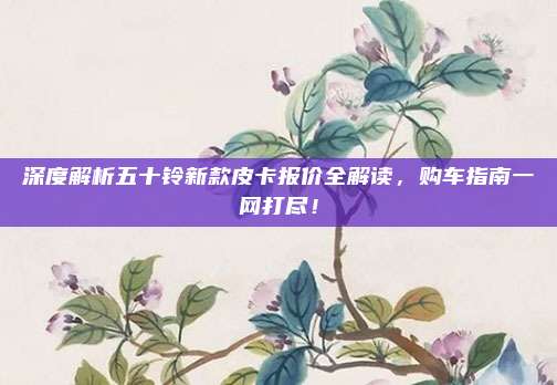 深度解析五十铃新款皮卡报价全解读,购车指南一网打尽!