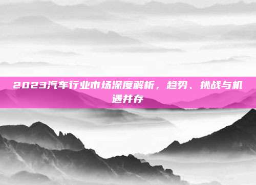 2023汽车行业市场深度解析,趋势、挑战与机遇并存