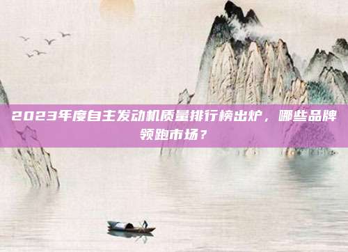 2023年度自主发动机质量排行榜出炉,哪些品牌领跑市场?