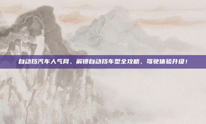 自动挡汽车人气网,解锁自动挡车型全攻略,驾驶体验升级!
