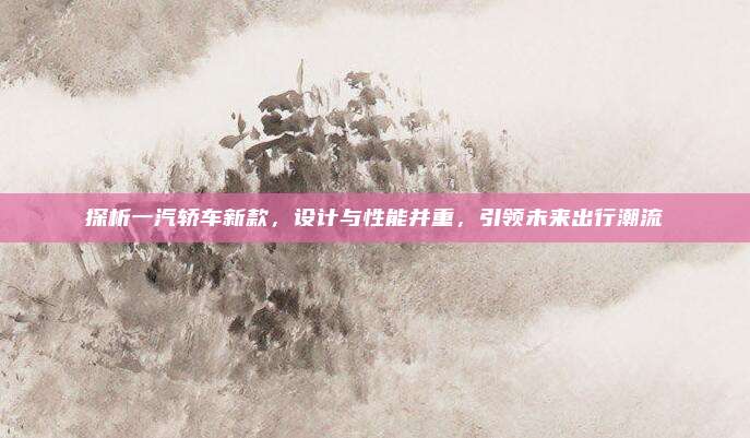 探析一汽轿车新款,设计与性能并重,引领未来出行潮流