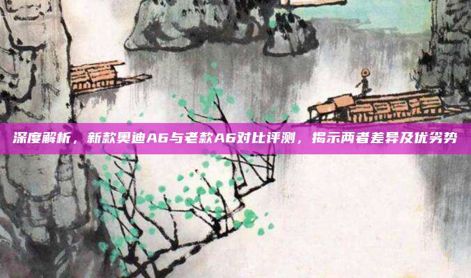 深度解析,新款奥迪A6与老款A6对比评测,揭示两者差异及优劣势