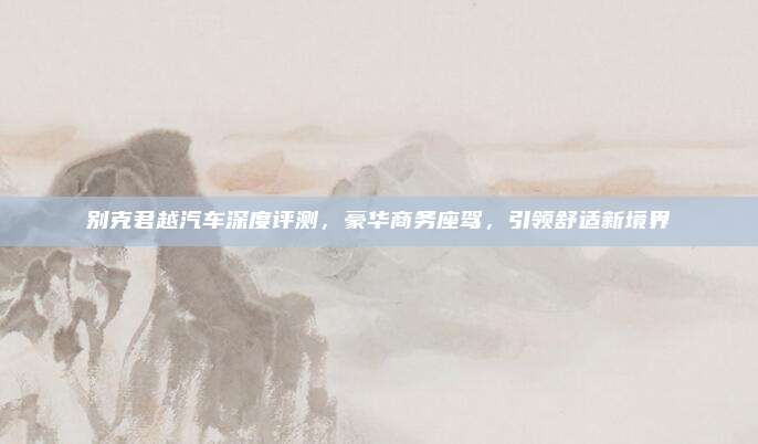 别克君越汽车深度评测,豪华商务座驾,引领舒适新境界
