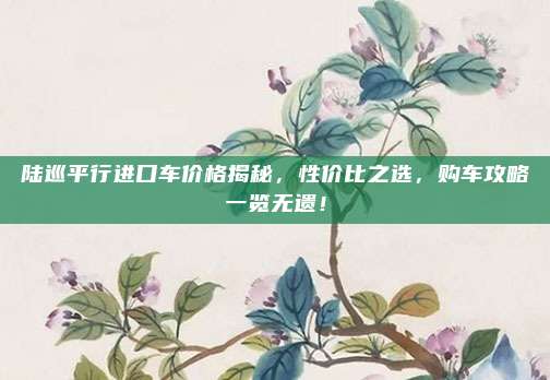 陆巡平行进口车价格揭秘,性价比之选,购车攻略一览无遗!