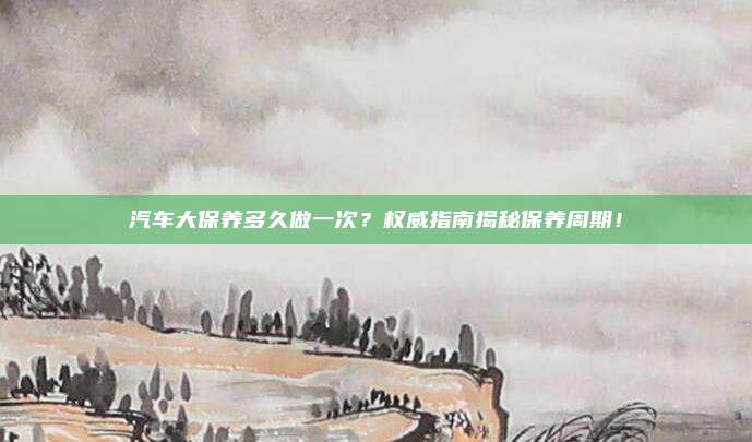 汽车大保养多久做一次？权威指南揭秘保养周期！