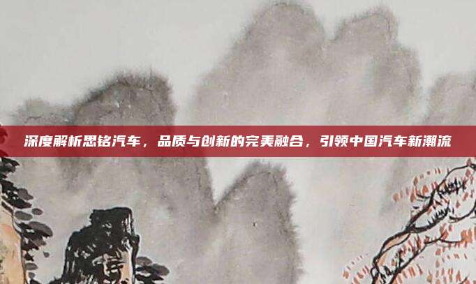 深度解析思铭汽车，品质与创新的完美融合，引领中国汽车新潮流