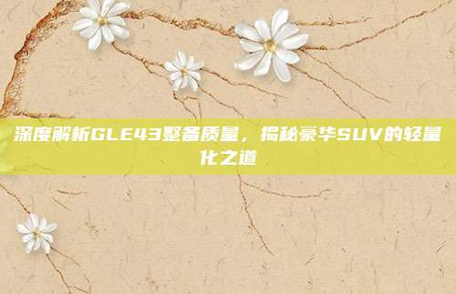 深度解析GLE43整备质量,揭秘豪华SUV的轻量化之道