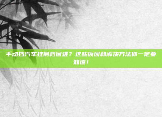 手动挡汽车挂倒档困难？这些原因和解决方法你一定要知道！