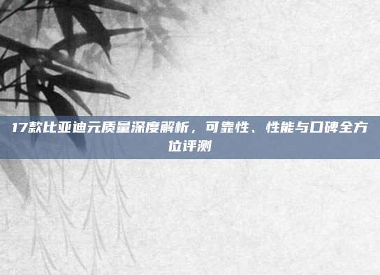 17款比亚迪元质量深度解析，可靠性、性能与口碑全方位评测