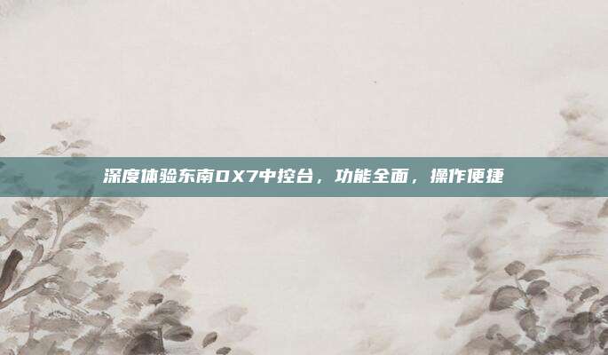 深度体验东南DX7中控台,功能全面,操作便捷