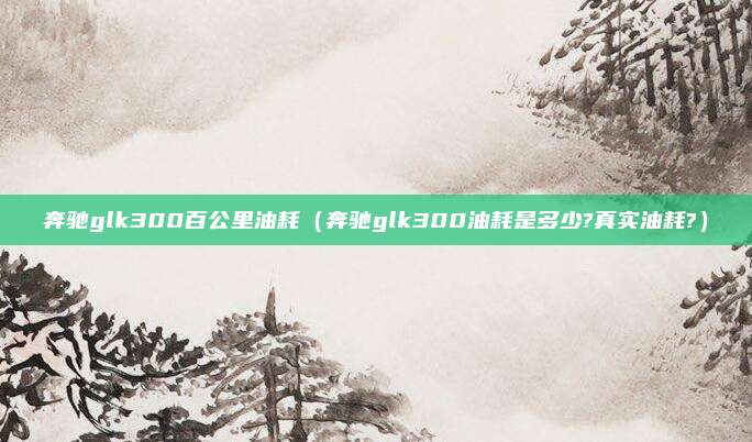 奔驰glk300百公里油耗（奔驰glk300油耗是多少?真实油耗?）