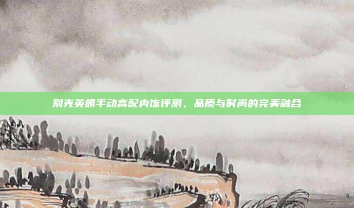 别克英朗手动高配内饰评测,品质与时尚的完美融合