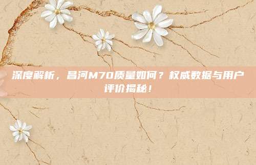 深度解析,昌河M70质量如何?权威数据与用户评价揭秘!