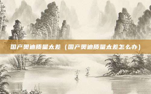 国产奥迪质量太差（国产奥迪质量太差怎么办）