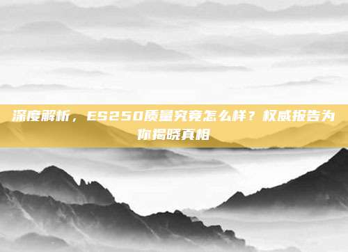深度解析,ES250质量究竟怎么样?权威报告为你揭晓真相