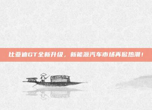 比亚迪GT全新升级,新能源汽车市场再掀热潮!