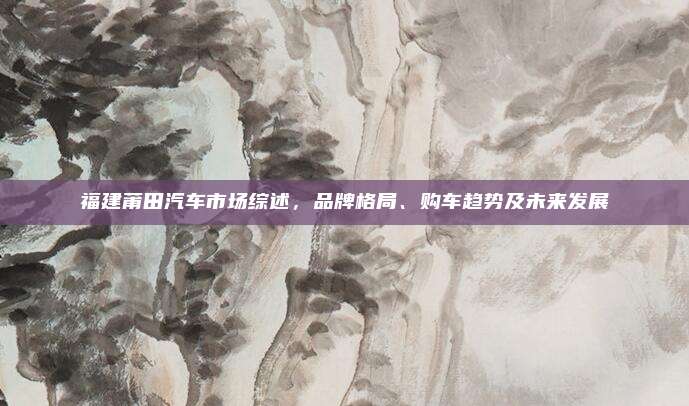 福建莆田汽车市场综述,品牌格局、购车趋势及未来发展