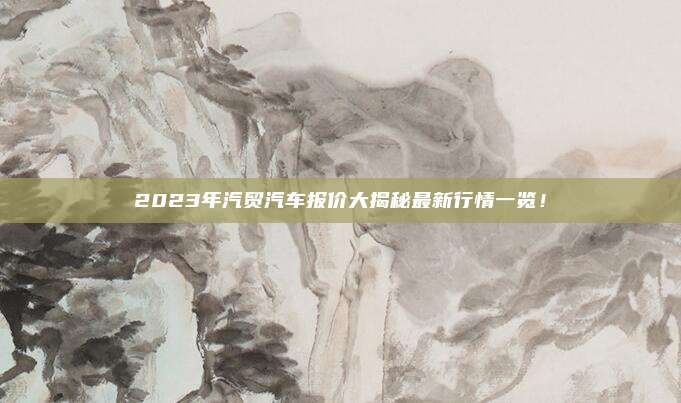 2023年汽贸汽车报价大揭秘最新行情一览!