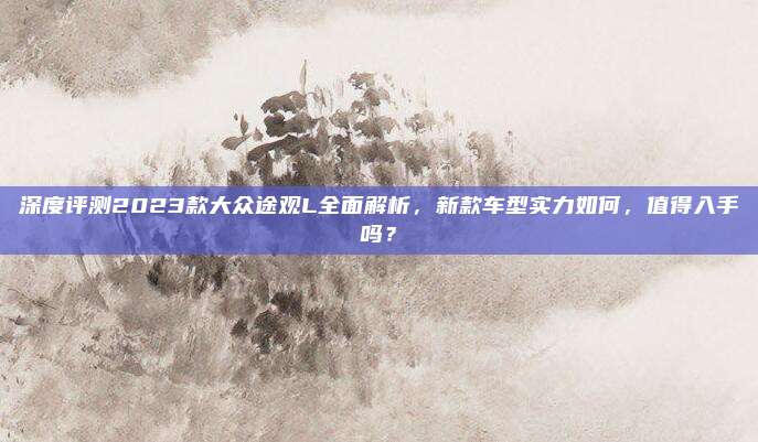 深度评测2023款大众途观L全面解析,新款车型实力如何,值得入手吗?