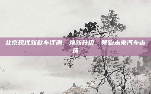北京现代新款车评测,焕新升级,领跑未来汽车市场