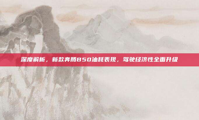 深度解析,新款奔腾B50油耗表现,驾驶经济性全面升级