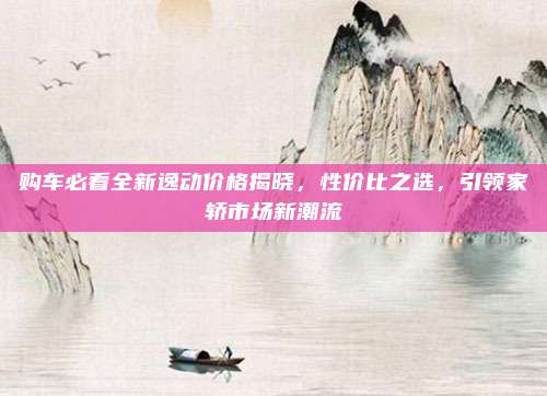 购车必看全新逸动价格揭晓,性价比之选,引领家轿市场新潮流