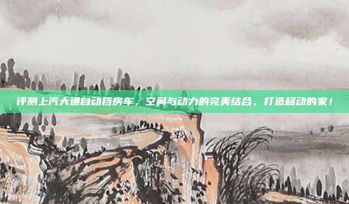 评测上汽大通自动挡房车,空间与动力的完美结合,打造移动的家!