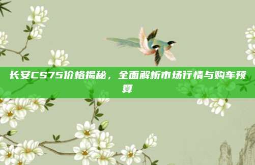 长安CS75价格揭秘,全面解析市场行情与购车预算