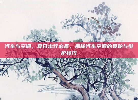 汽车与空调,夏日出行必备,揭秘汽车空调的奥秘与维护技巧