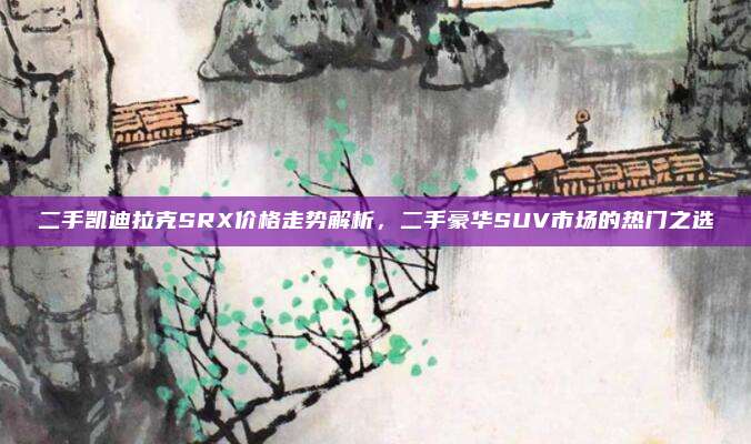 二手凯迪拉克SRX价格走势解析,二手豪华SUV市场的热门之选