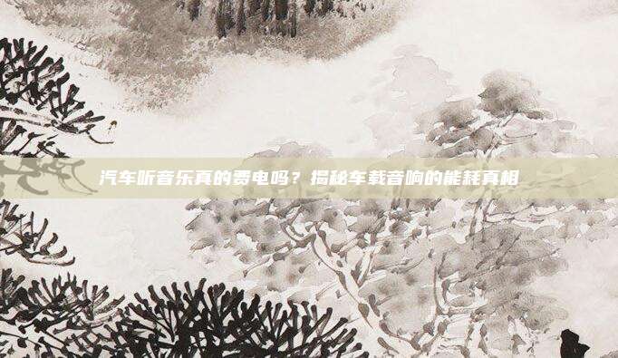 汽车听音乐真的费电吗?揭秘车载音响的能耗真相