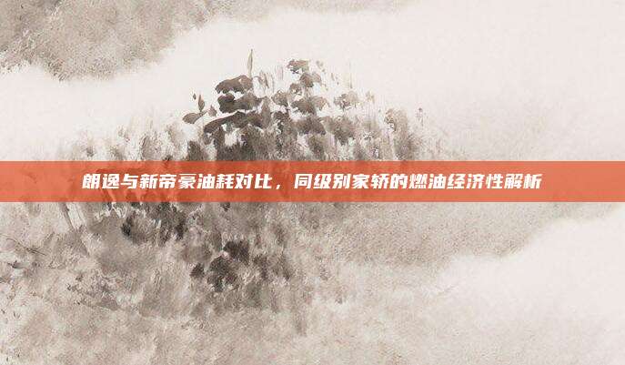 朗逸与新帝豪油耗对比,同级别家轿的燃油经济性解析