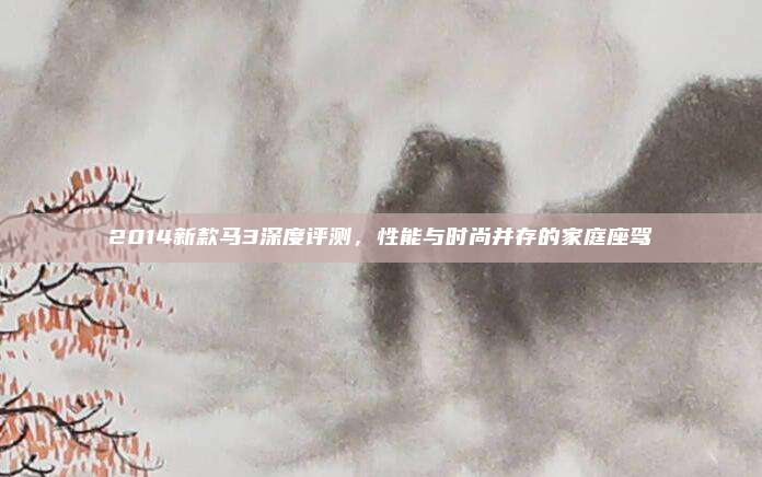 2014新款马3深度评测,性能与时尚并存的家庭座驾
