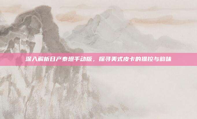深入解析日产泰坦手动版,探寻美式皮卡的操控与韵味