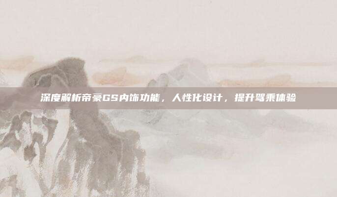 深度解析帝豪GS内饰功能,人性化设计,提升驾乘体验