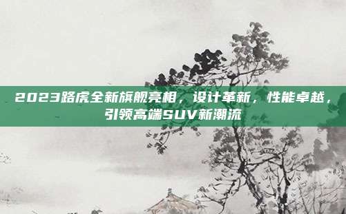 2023路虎全新旗舰亮相,设计革新,性能卓越,引领高端SUV新潮流
