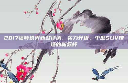 2017福特锐界新款评测,实力升级,中型SUV市场的新标杆