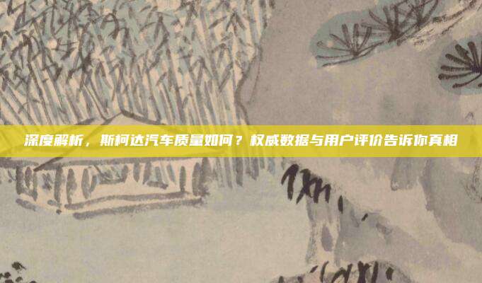 深度解析，斯柯达汽车质量如何？权威数据与用户评价告诉你真相