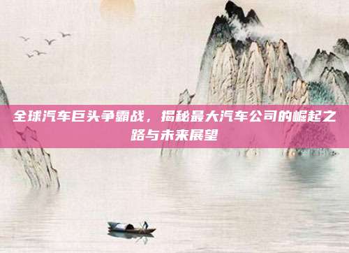 全球汽车巨头争霸战,揭秘最大汽车公司的崛起之路与未来展望