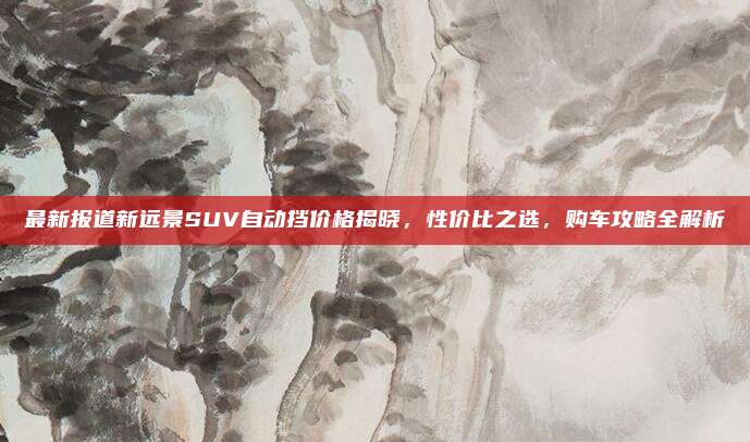最新报道新远景SUV自动挡价格揭晓，性价比之选，购车攻略全解析