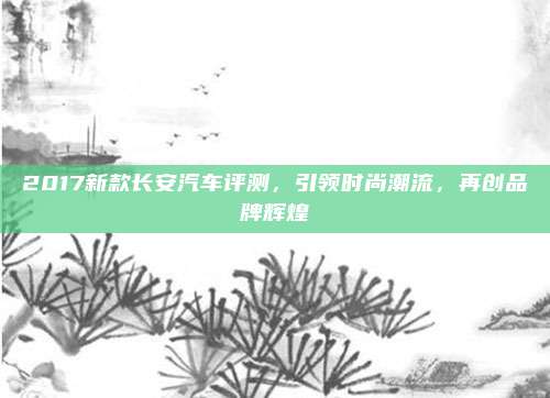 2017新款长安汽车评测,引领时尚潮流,再创品牌辉煌