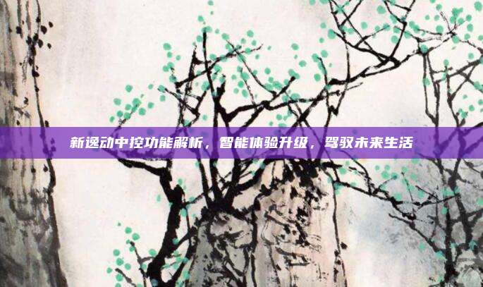 新逸动中控功能解析,智能体验升级,驾驭未来生活