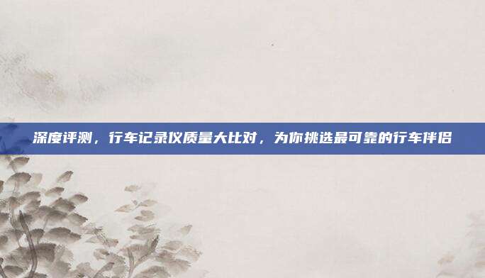 深度评测,行车记录仪质量大比对,为你挑选最可靠的行车伴侣