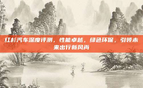 红杉汽车深度评测,性能卓越,绿色环保,引领未来出行新风尚
