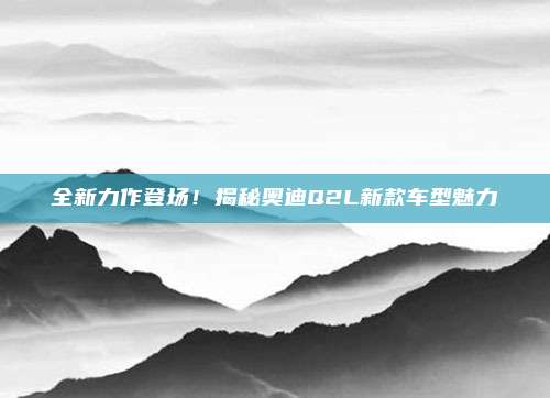 全新力作登场!揭秘奥迪Q2L新款车型魅力