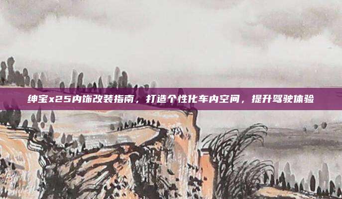 绅宝x25内饰改装指南，打造个性化车内空间，提升驾驶体验
