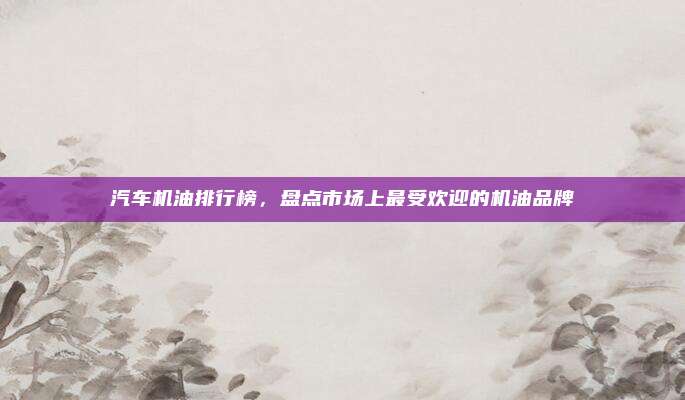 汽车机油排行榜,盘点市场上最受欢迎的机油品牌