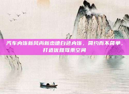 汽车内饰新风尚新杰德白色内饰,简约而不简单,打造优雅驾乘空间