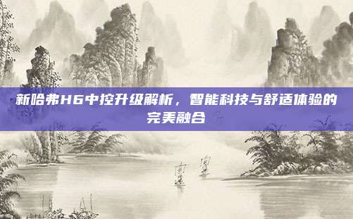 新哈弗H6中控升级解析,智能科技与舒适体验的完美融合