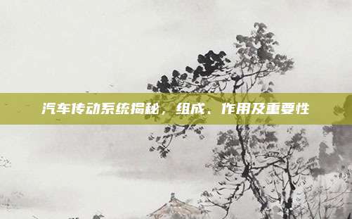 汽车传动系统揭秘,组成、作用及重要性